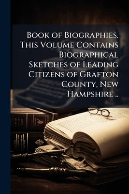 Book of Biographies. This Volume Contains Biographical Sketches of Leading Citizens of Grafton County, New Hampshire .. by Anonymous