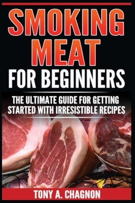 Smoking Meat For Beginners: The Ultimate Guide For Getting Started With Irresistible Recipes by Chagnon, Tony a.