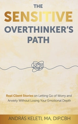 The Sensitive Overthinker's Path: Real Client Stories on Letting Go of Worry and Anxiety Without Losing Your Emotional Depth by Keleti, András