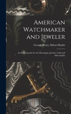 American Watchmaker and Jeweler: An Encyclopedia for the Horologist, Jeweler, Gold and Silversmiths by Hazlitt, George Henry Abbott