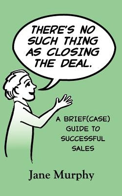 There's No Such Thing as Closing the Deal: A Brief(case) Guide to Successful Sales by Murphy, Jane