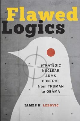 Flawed Logics: Strategic Nuclear Arms Control from Truman to Obama by Lebovic, James H.
