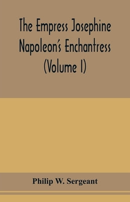 The Empress Josephine: Napoleon's enchantress (Volume I) by W. Sergeant, Philip