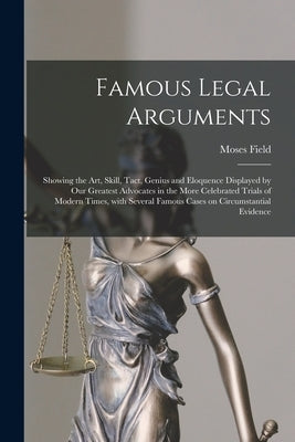 Famous Legal Arguments: Showing the Art, Skill, Tact, Genius and Eloquence Displayed by Our Greatest Advocates in the More Celebrated Trials o by Field, Moses