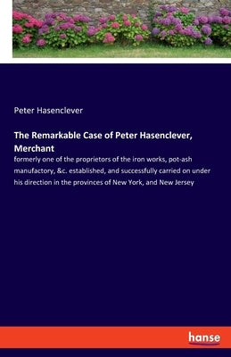 The Remarkable Case of Peter Hasenclever, Merchant: formerly one of the proprietors of the iron works, pot-ash manufactory, &c. established, and succe by Hasenclever, Peter