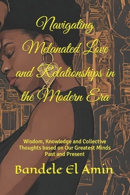 Navigating Melanated Love and Relationships in the Modern Era: Wisdom, Knowledge and Collective Thoughts based on Our Greatest Minds Past and Present by El Amin, Bandele Yobachi