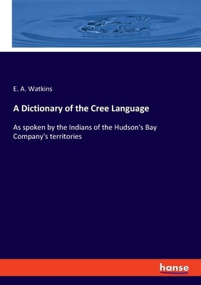 A Dictionary of the Cree Language: As spoken by the Indians of the Hudson's Bay Company's territories by Watkins, E. a.