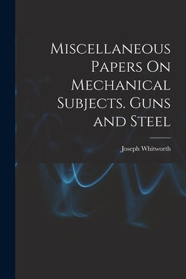 Miscellaneous Papers On Mechanical Subjects. Guns and Steel by Whitworth, Joseph