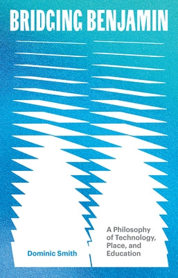 Bridging Benjamin: A Philosophy of Technology, Place, and Education by Smith, Dominic