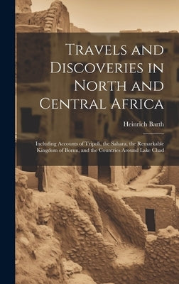 Travels and Discoveries in North and Central Africa: Including Accounts of Tripoli, the Sahara, the Remarkable Kingdom of Bornu, and the Countries Aro by Barth, Heinrich 1821-1865