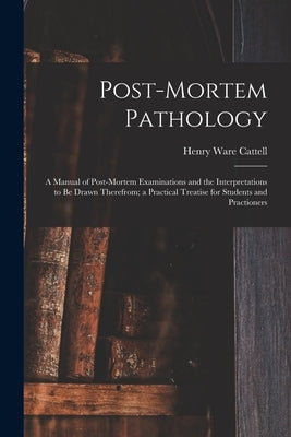 Post-Mortem Pathology: A Manual of Post-Mortem Examinations and the Interpretations to Be Drawn Therefrom; a Practical Treatise for Students by Cattell, Henry Ware