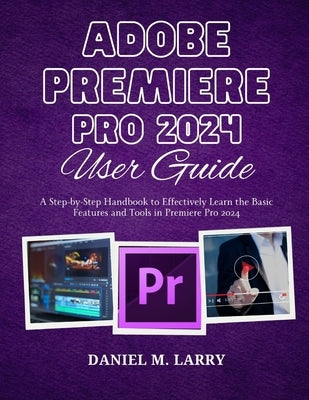 Adobe Premiere Pro 2024 User Guide: A Step-by-Step Handbook to Effectively Learn the Basic Features and Tools in Premiere Pro 2024 by Larry, Daniel M.