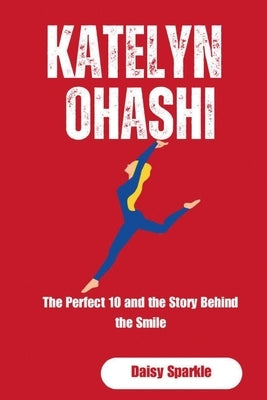Katelyn Ohashi: The Perfect 10 and the Story Behind the Smile by Sparkle, Daisy