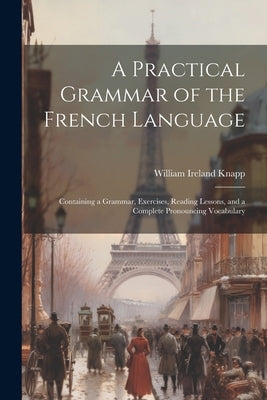 A Practical Grammar of the French Language: Containing a Grammar, Exercises, Reading Lessons, and a Complete Pronouncing Vocabulary by William Ireland Knapp