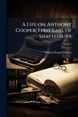 A Life on Anthony Cooper, First Earl of Shaftesbury; Volume 2 by Christie, William Dougal