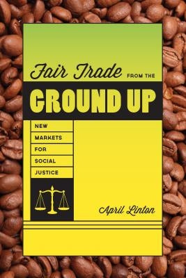 Fair Trade from the Ground Up: New Markets for Social Justice by Linton, April