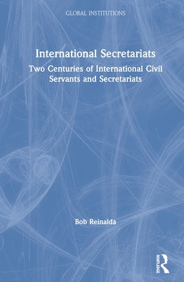 International Secretariats: Two Centuries of International Civil Servants and Secretariats by Reinalda, Bob