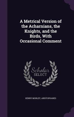 A Metrical Version of the Acharnians, the Knights, and the Birds, With Occasional Comment by Morley, Henry