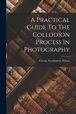 A Practical Guide To The Collodion Process In Photography by Wilson, George Washington