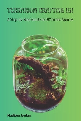 Terrarium Crafting 101: A Step-by-Step Guide to DIY Green Spaces by Jordan, Madison