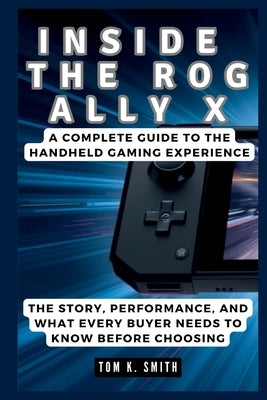 Inside the Rog Ally X: A Complete Guide to the Handheld Gaming Experience: The Story, Performance, and What Every Buyer Needs to Know Before Choosing by K. Smith, Tom