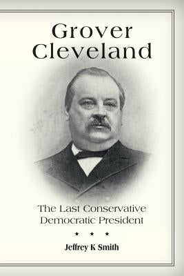 Grover Cleveland: The Last Conservative Democratic President by Smith, Jeffrey K.