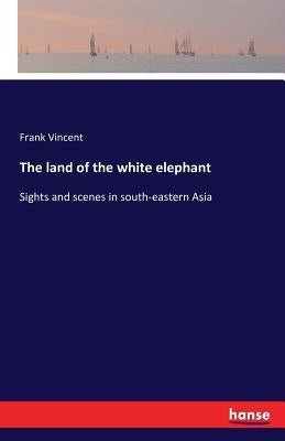 The land of the white elephant: Sights and scenes in south-eastern Asia by Vincent, Frank