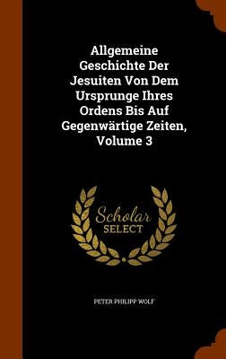 Allgemeine Geschichte Der Jesuiten Von Dem Ursprunge Ihres Ordens Bis Auf Gegenwärtige Zeiten, Volume 3 by Wolf, Peter Philipp