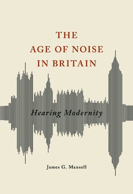 The Age of Noise in Britain: Hearing Modernity by Mansell, James G.