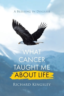 What Cancer Taught Me About Life: A Blessing in Disguise by Kingsley, Richard