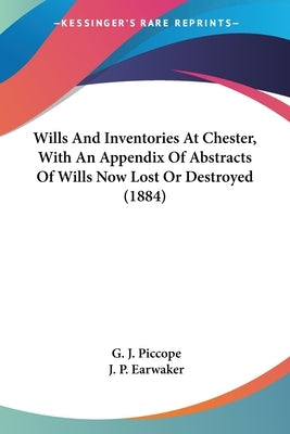 Wills And Inventories At Chester, With An Appendix Of Abstracts Of Wills Now Lost Or Destroyed (1884) by Piccope, G. J.
