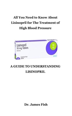 A Guide to Understanding Lisinopril: All You Need to Know About Lisinopril for The Treatment of High Blood Pressure by Fish, James