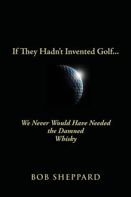If They Hadn't Invented Golf: We Never Would Have Needed the Damned Whisky by Sheppard, Bob