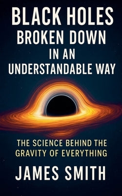 Black Holes Broken Down In An Understandable Way: The Science Behind the Gravity of Everything by Smith, James