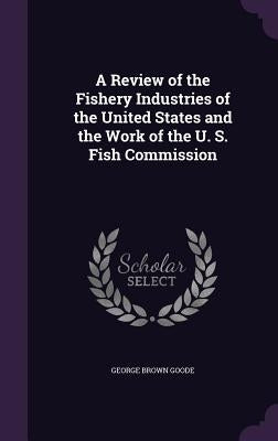A Review of the Fishery Industries of the United States and the Work of the U. S. Fish Commission by Goode, George Brown