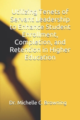 Utilizing Tenets of Servant Leadership to Enhance Student Enrollment, Completion, and Retention in Higher Education by Browning, Michelle C.