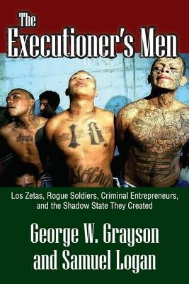 The Executioner's Men: Los Zetas, Rogue Soldiers, Criminal Entrepreneurs, and the Shadow State They Created by Grayson, George W.