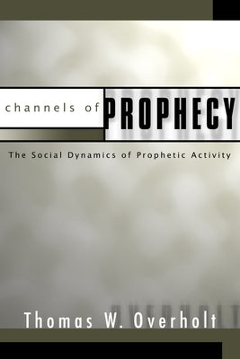 Channels of Prophecy: The Social Dynamics of Prophetic Activity by Overholt, Thomas W.
