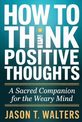 How to Think Positive Thoughts: A Sacred Companion for the Weary Mind by Walters, Jason T.