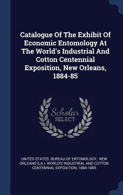 Catalogue Of The Exhibit Of Economic Entomology At The World's Industrial And Cotton Centennial Exposition, New Orleans, 1884-85 by United States Bureau of Entomology