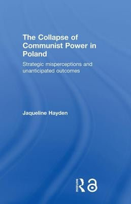 The Collapse of Communist Power in Poland: Strategic Misperceptions and Unanticipated Outcomes by Hayden, Jacqueline