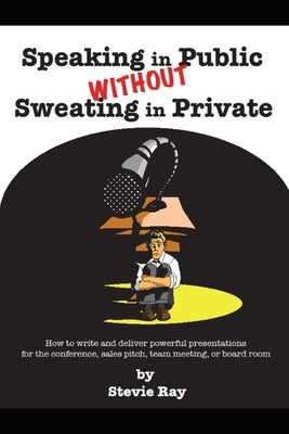 Speaking in Public without Sweating in Private: How to write and deliver powerful presentations for the conference, sales pitch, team meeting, or boar by Ray, Stevie