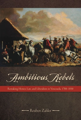 Ambitious Rebels: Remaking Honor, Law, and Liberalism in Venezuela, 1780-1850 by Zahler, Reuben