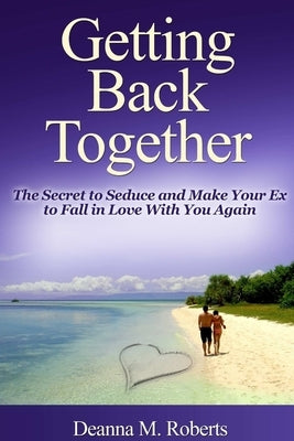 Getting Back Together: The Secret to Seduce and Make Your Ex to Fall in Love With You Again by M. Roberts, Deanna