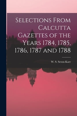 Selections From Calcutta Gazettes of the Years 1784, 1785, 1786, 1787 and 1788 by Seton-Karr, W. S.