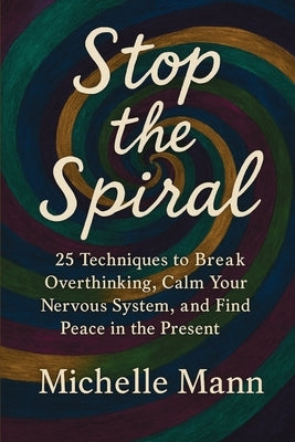 Stop the Spiral: 25 Techniques to Break Overthinking, Calm Your Nervous System, and Find Peace in the Present by Mann, Michelle