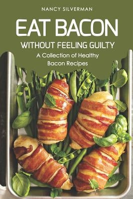Eat Bacon Without Feeling Guilty: A Collection of Healthy Bacon Recipes by Silverman, Nancy