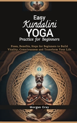 Easy Kundalini Yoga Practice for Beginners: Poses, Benefits, Steps for Beginners to Build Vitality, Consciousness and Transform Your Life by Gray, Morgan