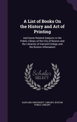A List of Books On the History and Art of Printing: And Some Related Subjects in the Public Library of the City of Boston and the Libraries of Harvard by Harvard University Library