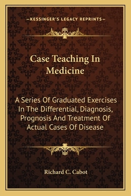 Case Teaching In Medicine: A Series Of Graduated Exercises In The Differential, Diagnosis, Prognosis And Treatment Of Actual Cases Of Disease by Cabot, Richard C.